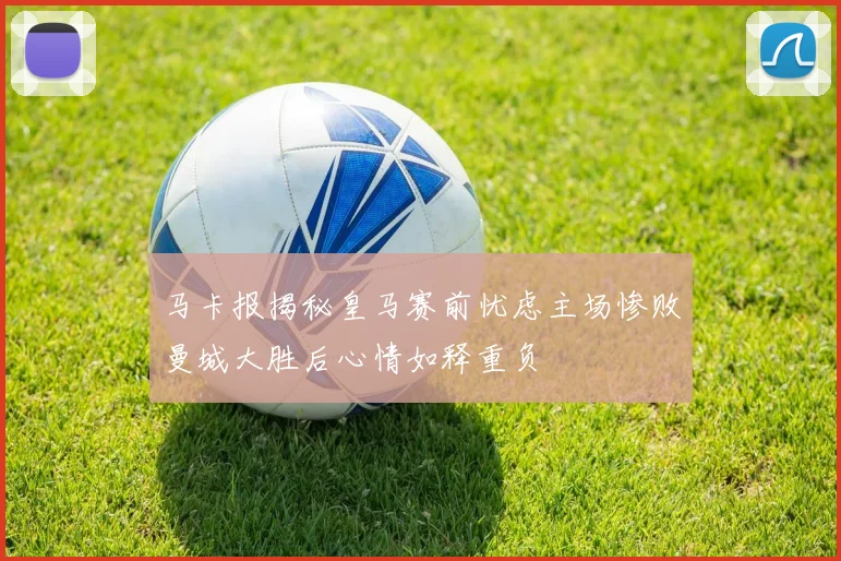 马卡报揭秘皇马赛前忧虑主场惨败曼城大胜后心情如释重负